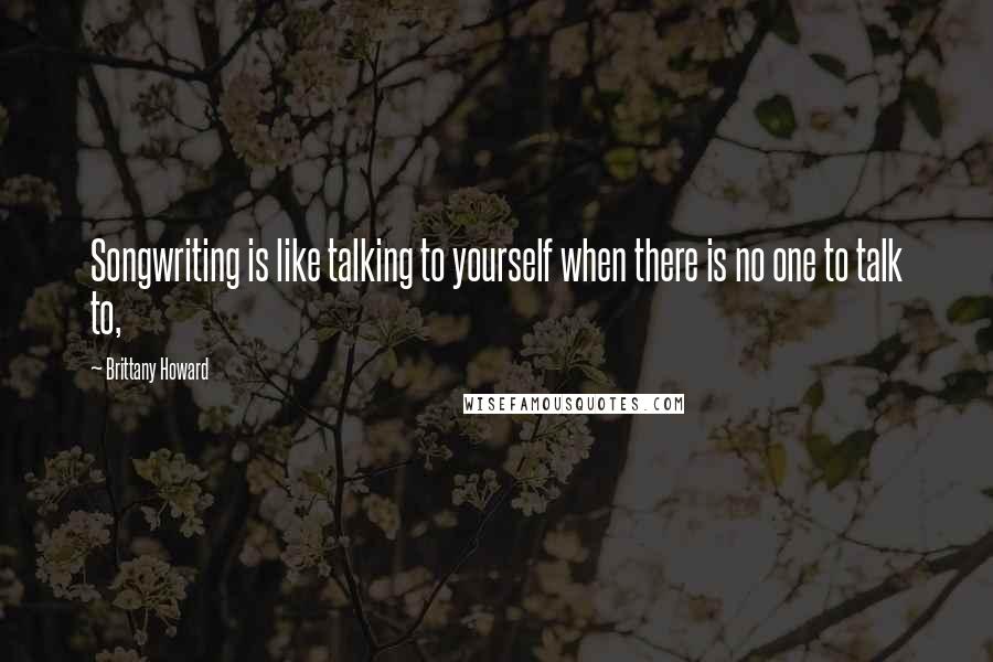 Brittany Howard Quotes: Songwriting is like talking to yourself when there is no one to talk to,