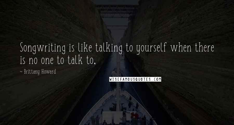 Brittany Howard Quotes: Songwriting is like talking to yourself when there is no one to talk to,