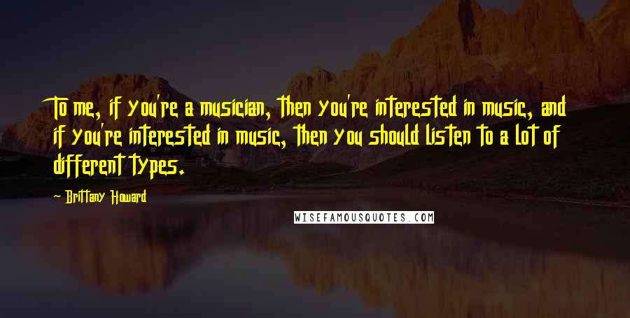 Brittany Howard Quotes: To me, if you're a musician, then you're interested in music, and if you're interested in music, then you should listen to a lot of different types.