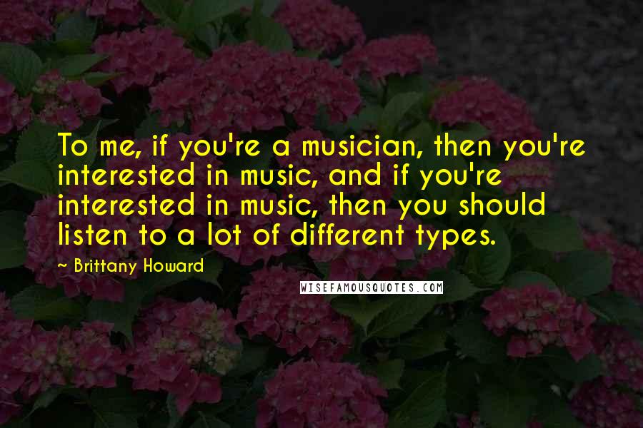 Brittany Howard Quotes: To me, if you're a musician, then you're interested in music, and if you're interested in music, then you should listen to a lot of different types.