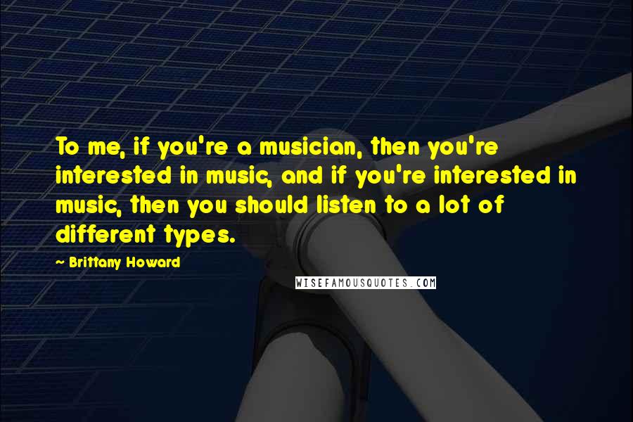 Brittany Howard Quotes: To me, if you're a musician, then you're interested in music, and if you're interested in music, then you should listen to a lot of different types.