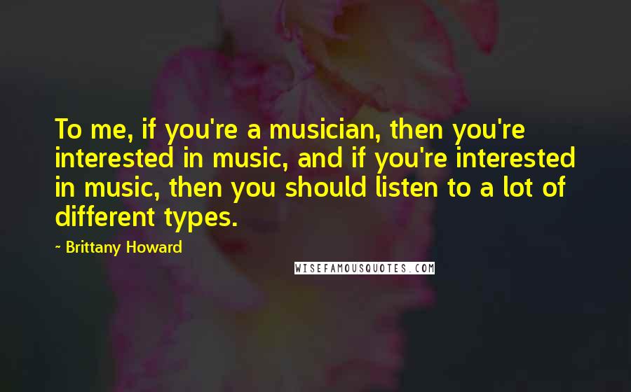 Brittany Howard Quotes: To me, if you're a musician, then you're interested in music, and if you're interested in music, then you should listen to a lot of different types.