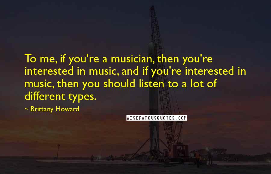 Brittany Howard Quotes: To me, if you're a musician, then you're interested in music, and if you're interested in music, then you should listen to a lot of different types.
