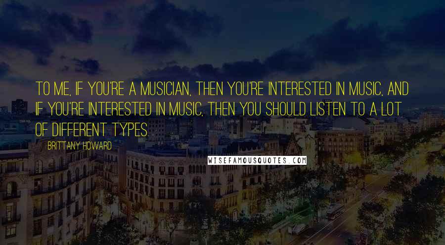 Brittany Howard Quotes: To me, if you're a musician, then you're interested in music, and if you're interested in music, then you should listen to a lot of different types.