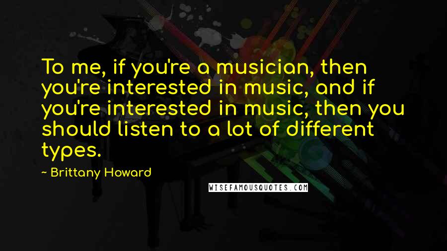 Brittany Howard Quotes: To me, if you're a musician, then you're interested in music, and if you're interested in music, then you should listen to a lot of different types.