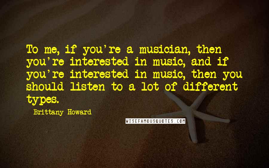 Brittany Howard Quotes: To me, if you're a musician, then you're interested in music, and if you're interested in music, then you should listen to a lot of different types.