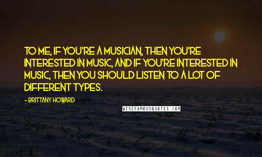 Brittany Howard Quotes: To me, if you're a musician, then you're interested in music, and if you're interested in music, then you should listen to a lot of different types.