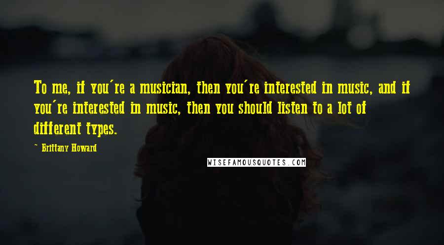 Brittany Howard Quotes: To me, if you're a musician, then you're interested in music, and if you're interested in music, then you should listen to a lot of different types.