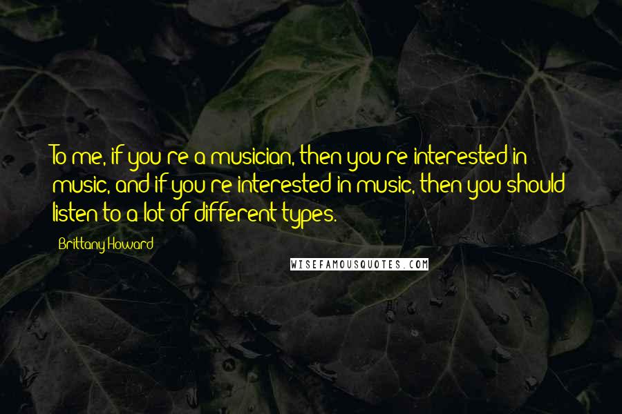 Brittany Howard Quotes: To me, if you're a musician, then you're interested in music, and if you're interested in music, then you should listen to a lot of different types.