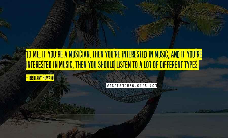 Brittany Howard Quotes: To me, if you're a musician, then you're interested in music, and if you're interested in music, then you should listen to a lot of different types.