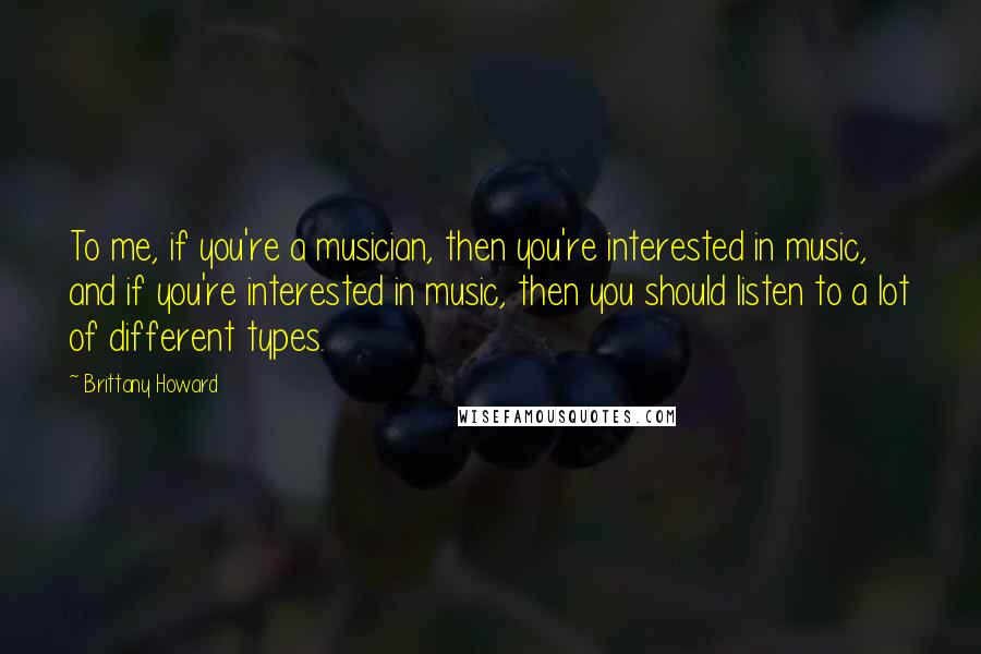 Brittany Howard Quotes: To me, if you're a musician, then you're interested in music, and if you're interested in music, then you should listen to a lot of different types.