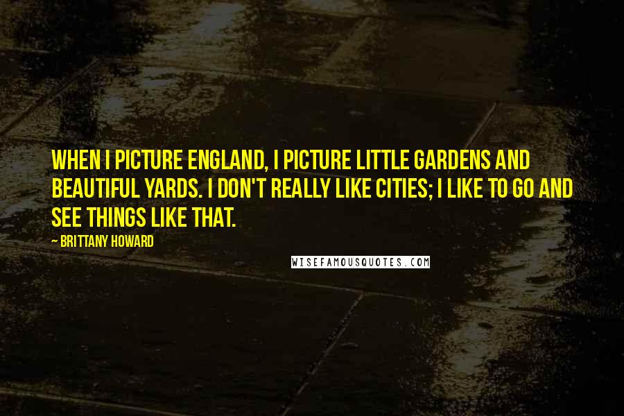 Brittany Howard Quotes: When I picture England, I picture little gardens and beautiful yards. I don't really like cities; I like to go and see things like that.