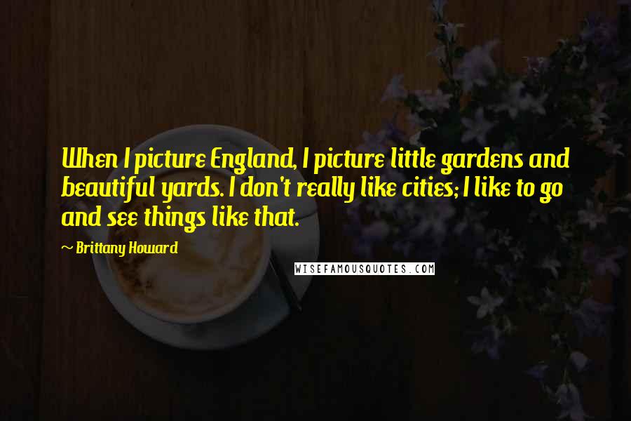 Brittany Howard Quotes: When I picture England, I picture little gardens and beautiful yards. I don't really like cities; I like to go and see things like that.