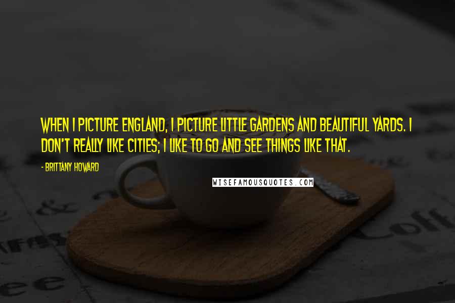 Brittany Howard Quotes: When I picture England, I picture little gardens and beautiful yards. I don't really like cities; I like to go and see things like that.