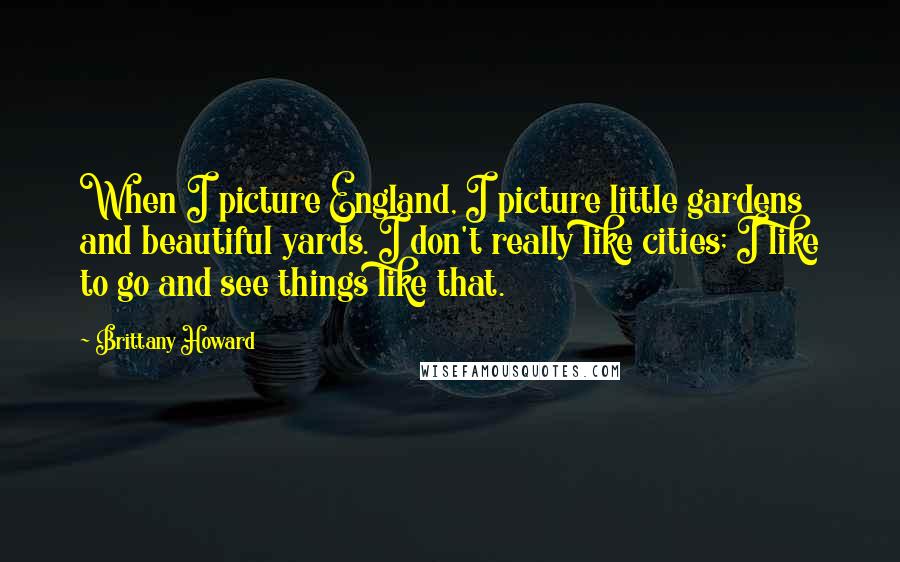Brittany Howard Quotes: When I picture England, I picture little gardens and beautiful yards. I don't really like cities; I like to go and see things like that.
