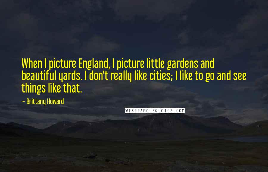 Brittany Howard Quotes: When I picture England, I picture little gardens and beautiful yards. I don't really like cities; I like to go and see things like that.
