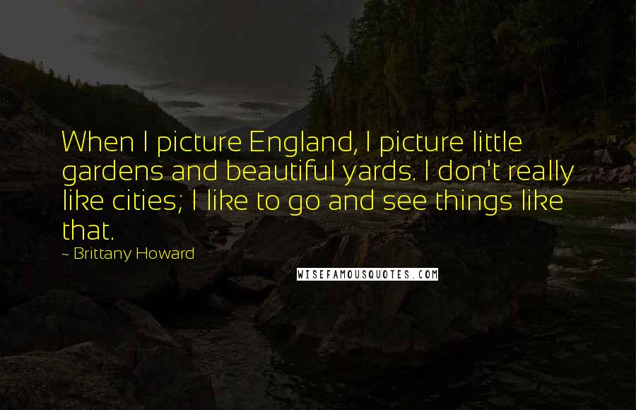 Brittany Howard Quotes: When I picture England, I picture little gardens and beautiful yards. I don't really like cities; I like to go and see things like that.