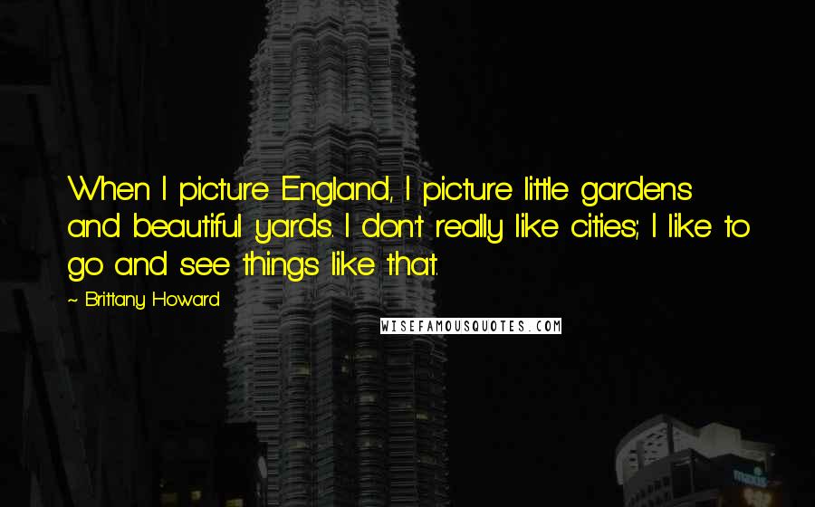 Brittany Howard Quotes: When I picture England, I picture little gardens and beautiful yards. I don't really like cities; I like to go and see things like that.