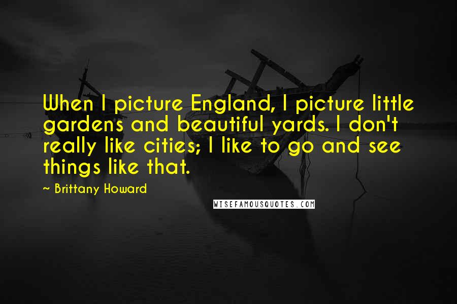 Brittany Howard Quotes: When I picture England, I picture little gardens and beautiful yards. I don't really like cities; I like to go and see things like that.