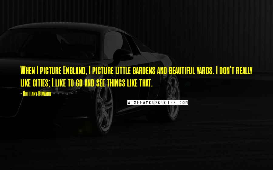 Brittany Howard Quotes: When I picture England, I picture little gardens and beautiful yards. I don't really like cities; I like to go and see things like that.