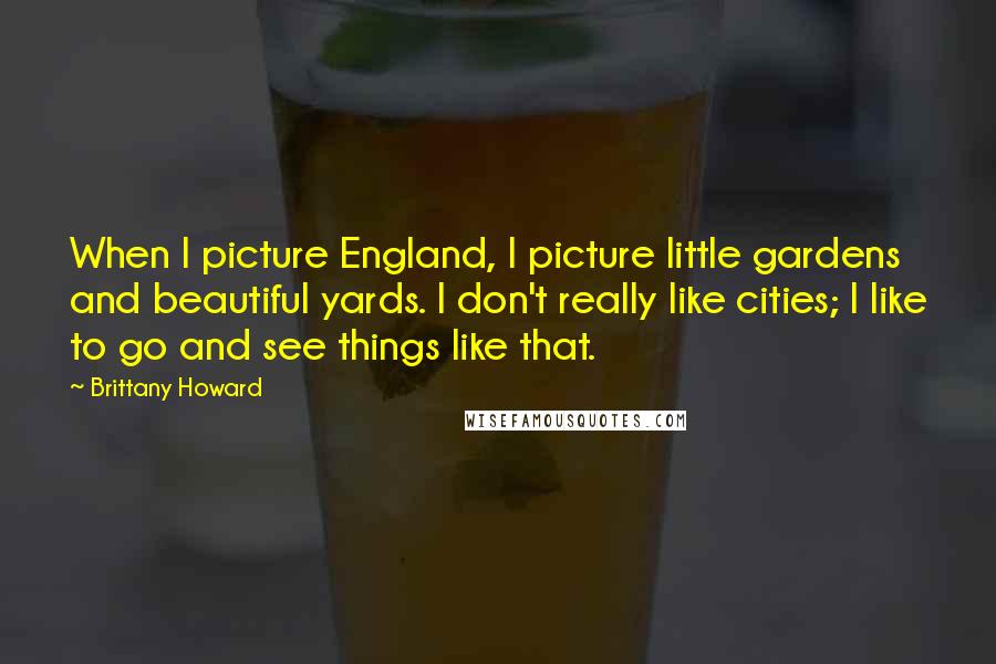 Brittany Howard Quotes: When I picture England, I picture little gardens and beautiful yards. I don't really like cities; I like to go and see things like that.