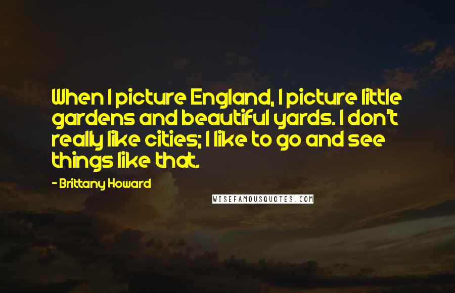 Brittany Howard Quotes: When I picture England, I picture little gardens and beautiful yards. I don't really like cities; I like to go and see things like that.