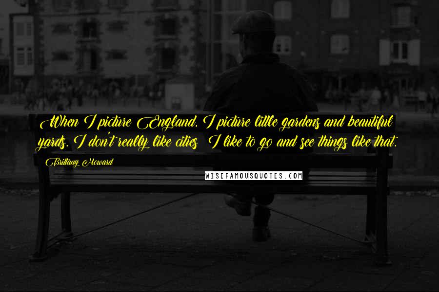 Brittany Howard Quotes: When I picture England, I picture little gardens and beautiful yards. I don't really like cities; I like to go and see things like that.