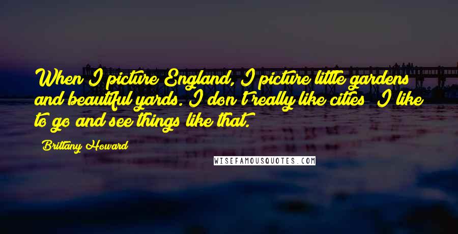 Brittany Howard Quotes: When I picture England, I picture little gardens and beautiful yards. I don't really like cities; I like to go and see things like that.