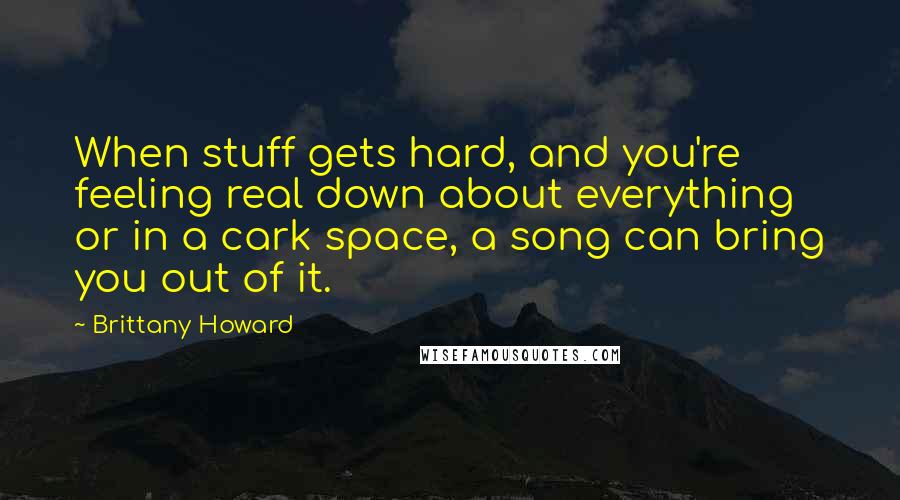 Brittany Howard Quotes: When stuff gets hard, and you're feeling real down about everything or in a cark space, a song can bring you out of it.
