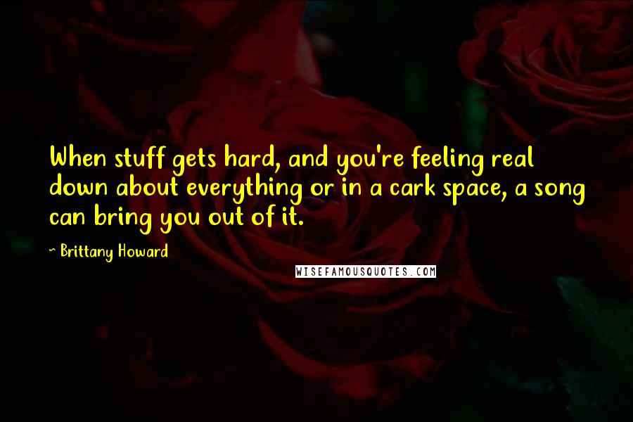 Brittany Howard Quotes: When stuff gets hard, and you're feeling real down about everything or in a cark space, a song can bring you out of it.