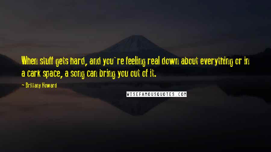 Brittany Howard Quotes: When stuff gets hard, and you're feeling real down about everything or in a cark space, a song can bring you out of it.