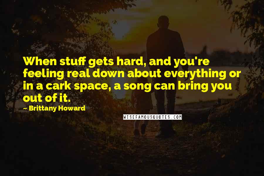 Brittany Howard Quotes: When stuff gets hard, and you're feeling real down about everything or in a cark space, a song can bring you out of it.