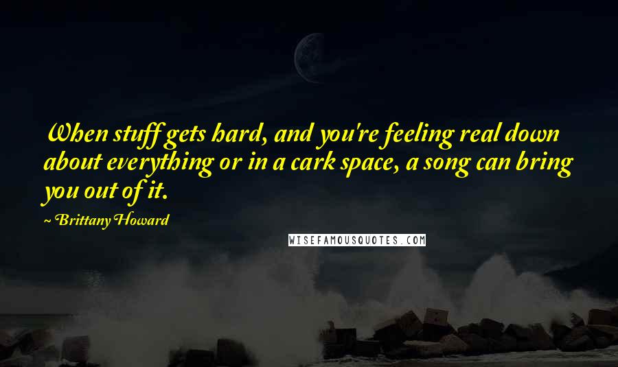 Brittany Howard Quotes: When stuff gets hard, and you're feeling real down about everything or in a cark space, a song can bring you out of it.