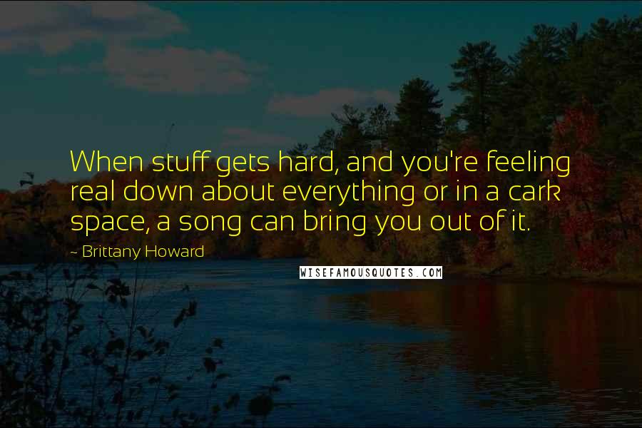 Brittany Howard Quotes: When stuff gets hard, and you're feeling real down about everything or in a cark space, a song can bring you out of it.