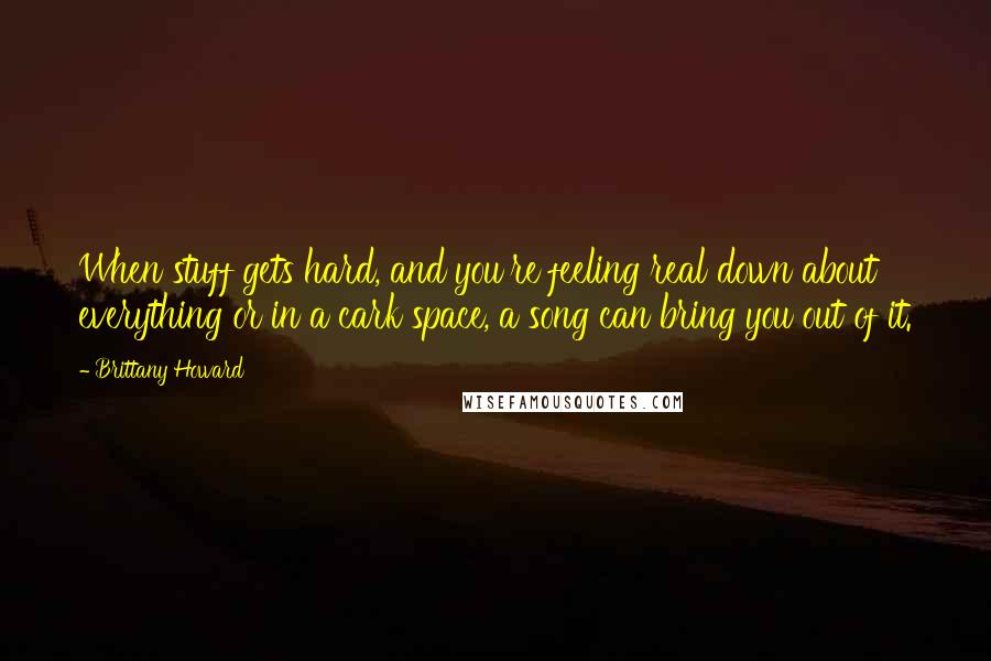 Brittany Howard Quotes: When stuff gets hard, and you're feeling real down about everything or in a cark space, a song can bring you out of it.