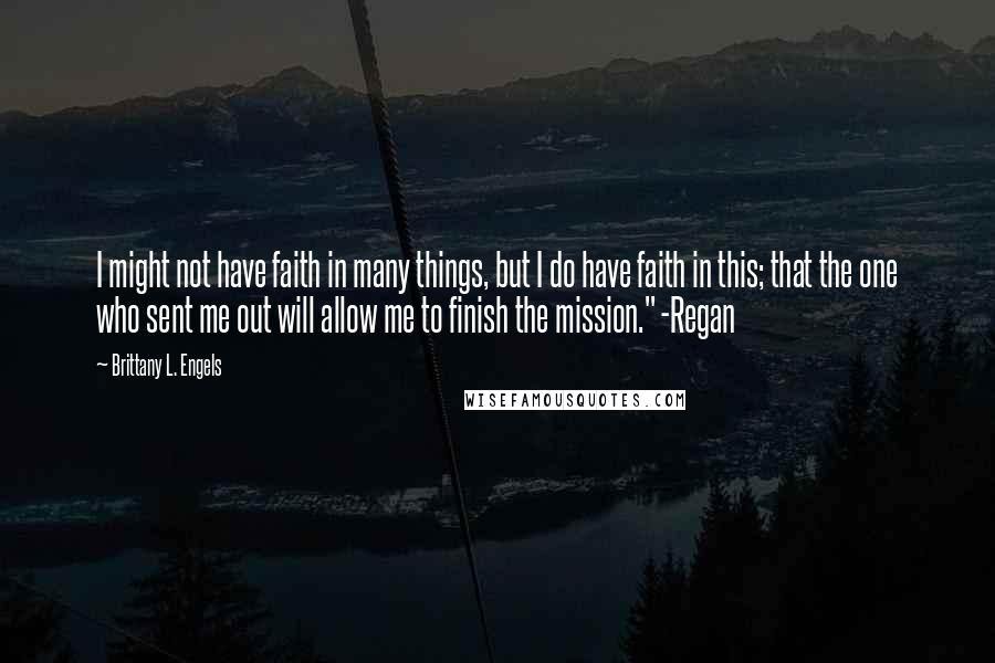 Brittany L. Engels Quotes: I might not have faith in many things, but I do have faith in this; that the one who sent me out will allow me to finish the mission." -Regan