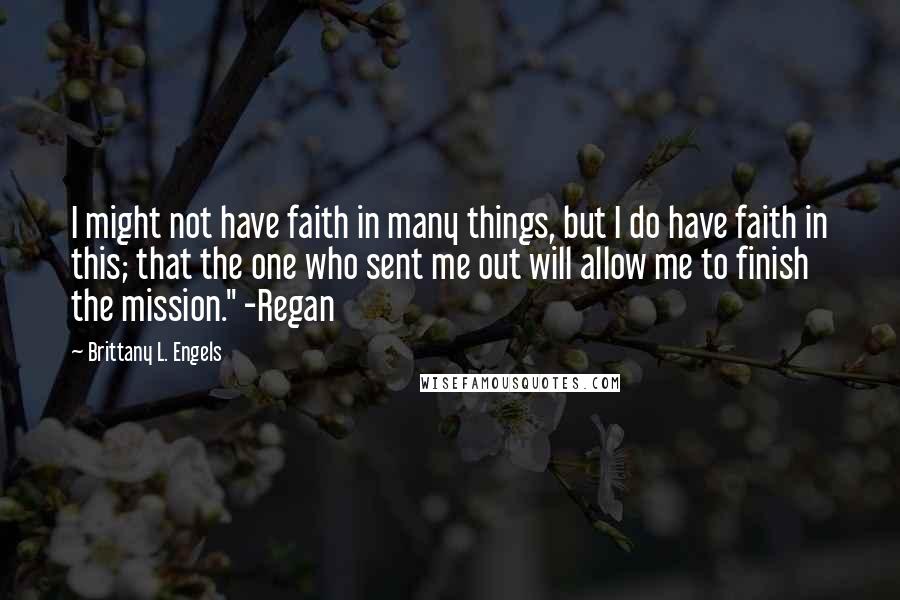 Brittany L. Engels Quotes: I might not have faith in many things, but I do have faith in this; that the one who sent me out will allow me to finish the mission." -Regan