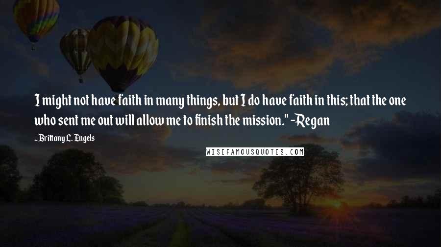 Brittany L. Engels Quotes: I might not have faith in many things, but I do have faith in this; that the one who sent me out will allow me to finish the mission." -Regan