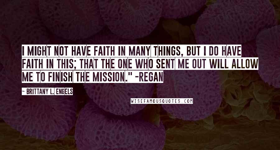 Brittany L. Engels Quotes: I might not have faith in many things, but I do have faith in this; that the one who sent me out will allow me to finish the mission." -Regan
