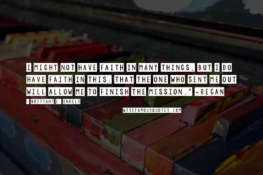 Brittany L. Engels Quotes: I might not have faith in many things, but I do have faith in this; that the one who sent me out will allow me to finish the mission." -Regan