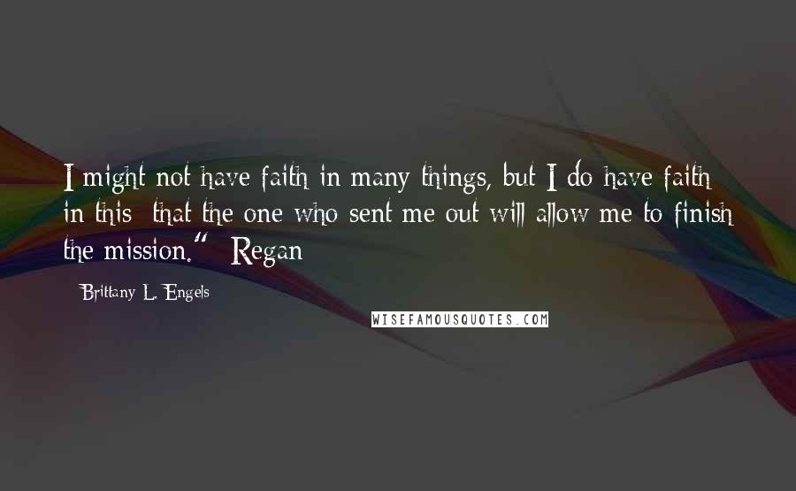 Brittany L. Engels Quotes: I might not have faith in many things, but I do have faith in this; that the one who sent me out will allow me to finish the mission." -Regan