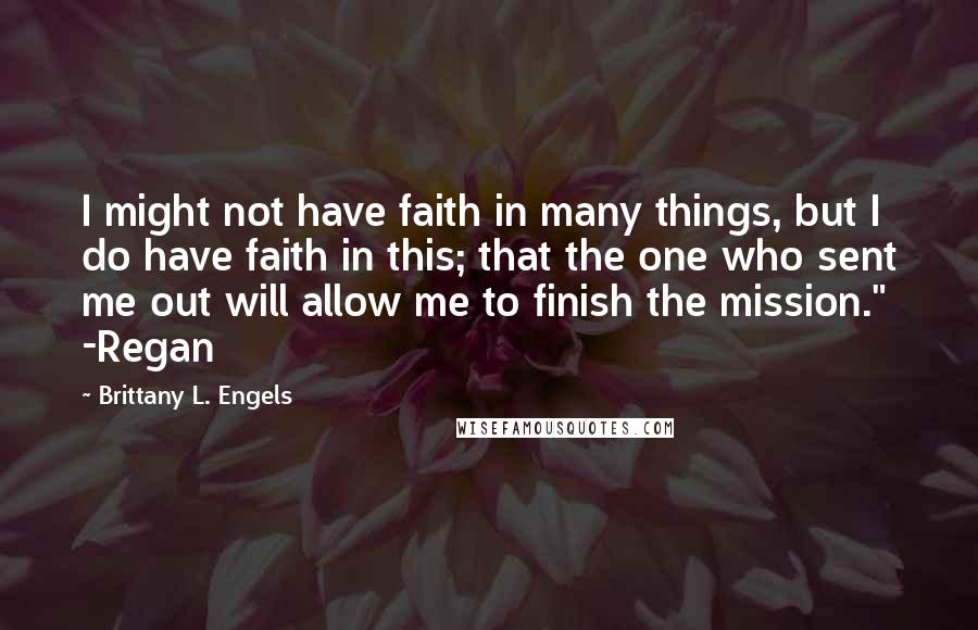 Brittany L. Engels Quotes: I might not have faith in many things, but I do have faith in this; that the one who sent me out will allow me to finish the mission." -Regan