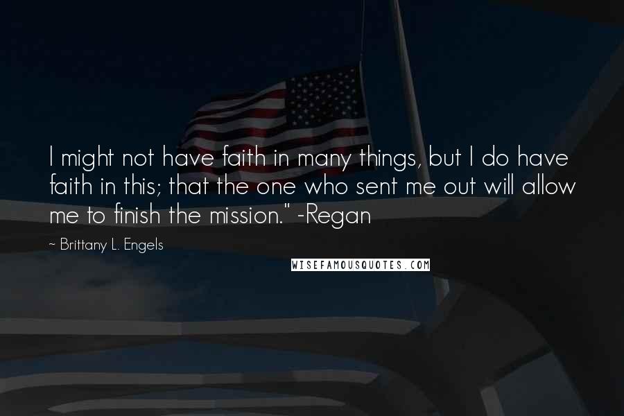 Brittany L. Engels Quotes: I might not have faith in many things, but I do have faith in this; that the one who sent me out will allow me to finish the mission." -Regan