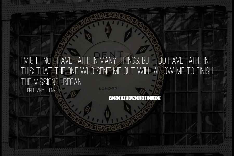 Brittany L. Engels Quotes: I might not have faith in many things, but I do have faith in this; that the one who sent me out will allow me to finish the mission." -Regan