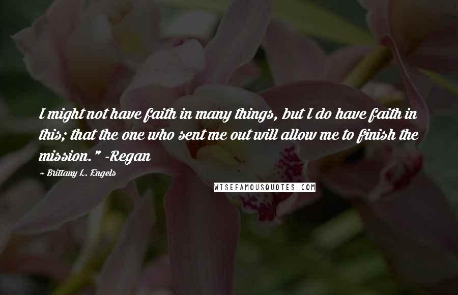 Brittany L. Engels Quotes: I might not have faith in many things, but I do have faith in this; that the one who sent me out will allow me to finish the mission." -Regan