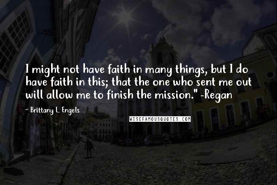 Brittany L. Engels Quotes: I might not have faith in many things, but I do have faith in this; that the one who sent me out will allow me to finish the mission." -Regan