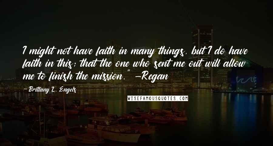 Brittany L. Engels Quotes: I might not have faith in many things, but I do have faith in this; that the one who sent me out will allow me to finish the mission." -Regan