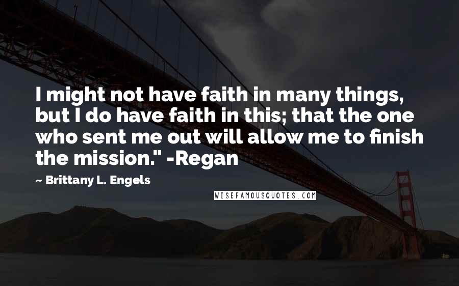 Brittany L. Engels Quotes: I might not have faith in many things, but I do have faith in this; that the one who sent me out will allow me to finish the mission." -Regan