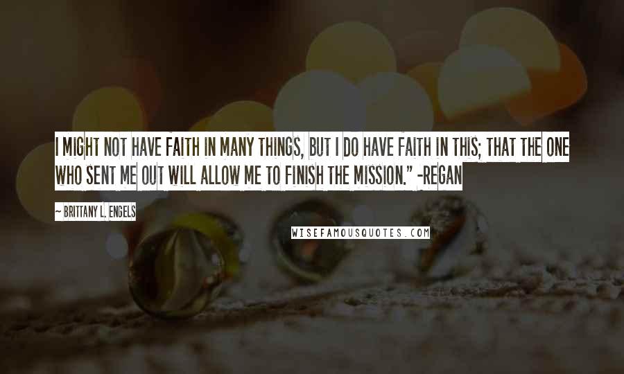 Brittany L. Engels Quotes: I might not have faith in many things, but I do have faith in this; that the one who sent me out will allow me to finish the mission." -Regan