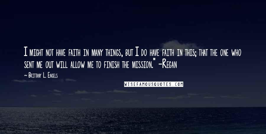 Brittany L. Engels Quotes: I might not have faith in many things, but I do have faith in this; that the one who sent me out will allow me to finish the mission." -Regan